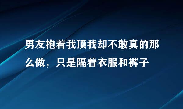 男友抱着我顶我却不敢真的那么做，只是隔着衣服和裤子