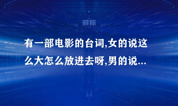 有一部电影的台词,女的说这么大怎么放进去呀,男的说,可以的啦