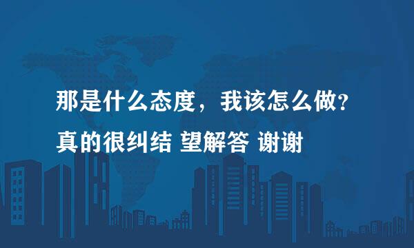 那是什么态度，我该怎么做？真的很纠结 望解答 谢谢