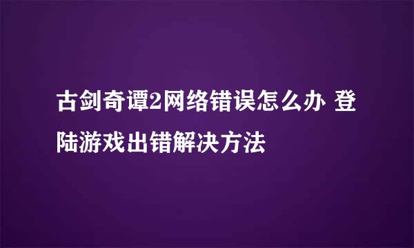 古剑奇谭2网络错误怎么办 登陆游戏出错解决方法