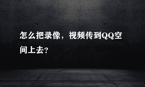 怎么把录像，视频传到QQ空间上去？