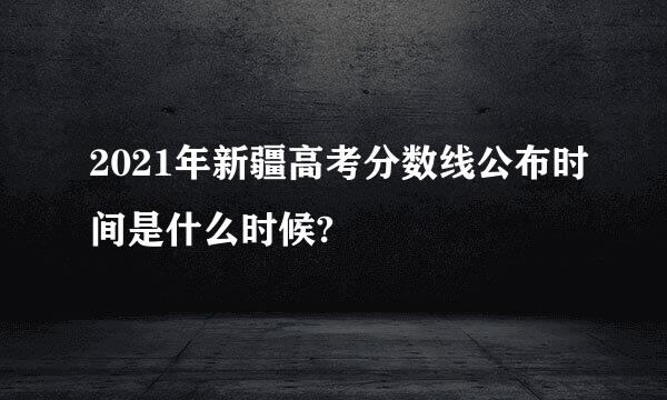 2021年新疆高考分数线公布时间是什么时候?