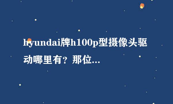 hyundai牌h100p型摄像头驱动哪里有？那位有学之士能帮我解决？