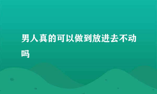 男人真的可以做到放进去不动吗