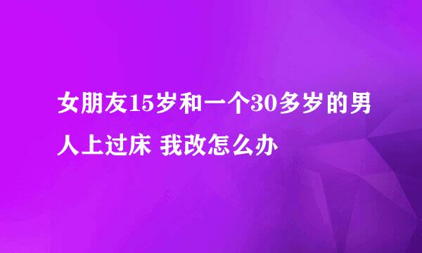 女朋友15岁和一个30多岁的男人上过床 我改怎么办