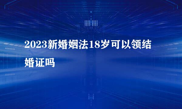 2023新婚姻法18岁可以领结婚证吗