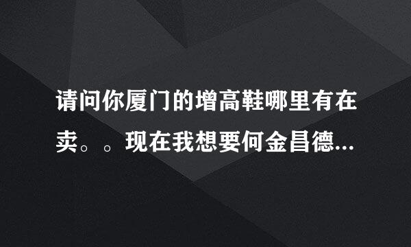 请问你厦门的增高鞋哪里有在卖。。现在我想要何金昌德尼知道吗