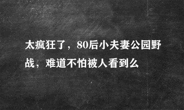 太疯狂了，80后小夫妻公园野战，难道不怕被人看到么