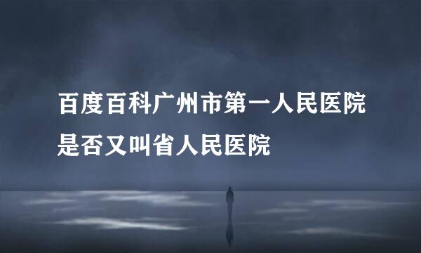 百度百科广州市第一人民医院是否又叫省人民医院