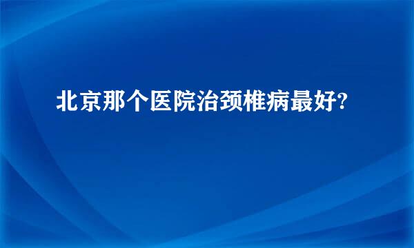 北京那个医院治颈椎病最好?