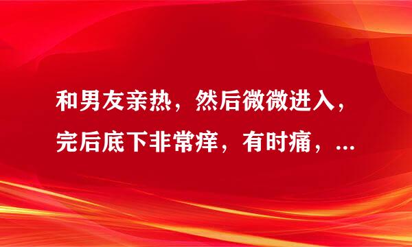 和男友亲热，然后微微进入，完后底下非常痒，有时痛，有时胀是怎么回事！！急