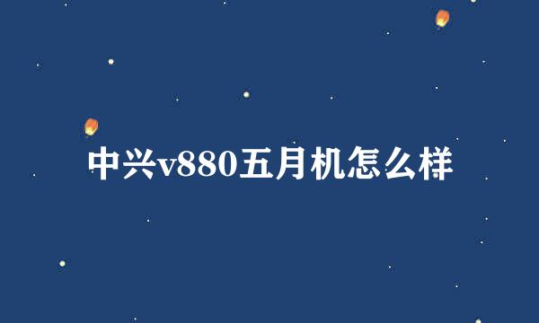 中兴v880五月机怎么样