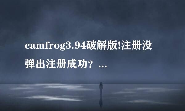 camfrog3.94破解版!注册没弹出注册成功？好郁闷啊，哪位大侠知道为什么呢？