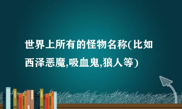 世界上所有的怪物名称(比如西泽恶魔,吸血鬼,狼人等)