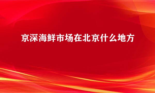 京深海鲜市场在北京什么地方