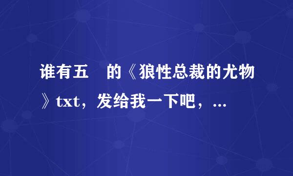 谁有五枂的《狼性总裁的尤物》txt，发给我一下吧，要全本，有番外的话也要， 发到邮箱976985248