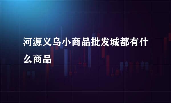 河源义乌小商品批发城都有什么商品