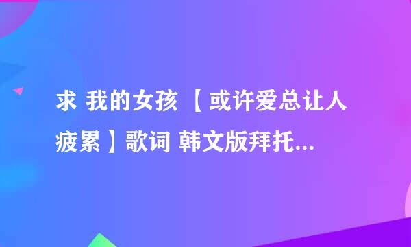 求 我的女孩 【或许爱总让人疲累】歌词 韩文版拜托了各位 谢谢