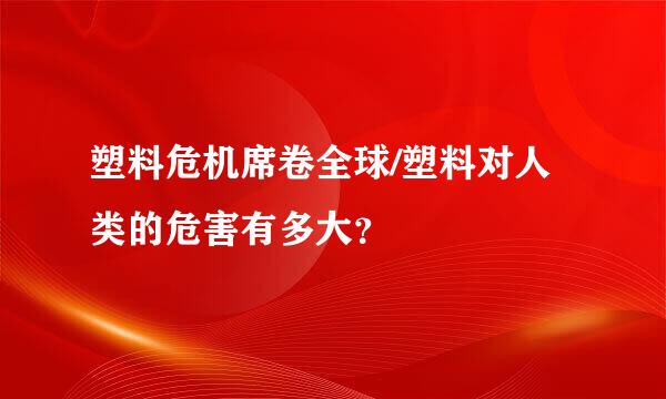 塑料危机席卷全球/塑料对人类的危害有多大？