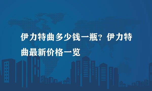 伊力特曲多少钱一瓶？伊力特曲最新价格一览