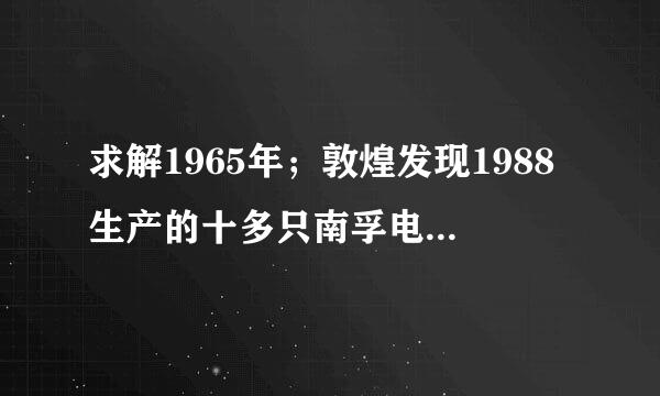 求解1965年；敦煌发现1988生产的十多只南孚电池，虽然外壳已生锈，但商标确清晰可见