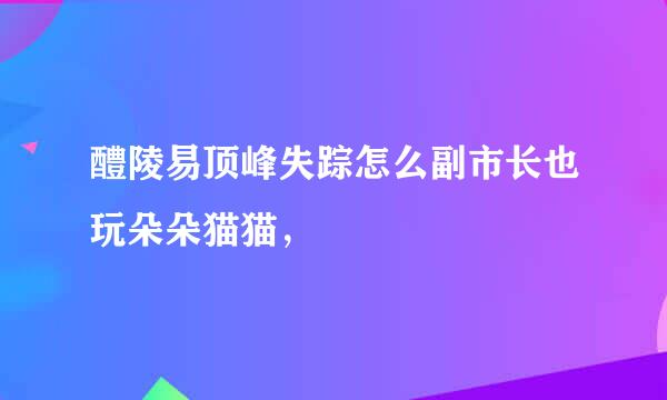 醴陵易顶峰失踪怎么副市长也玩朵朵猫猫，