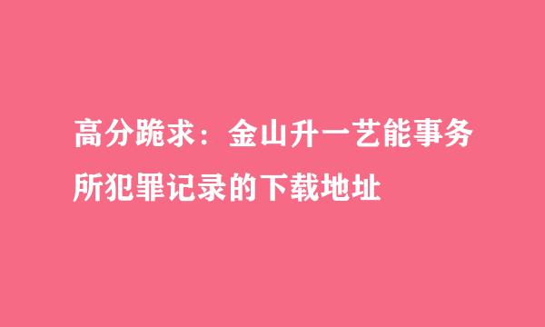 高分跪求：金山升一艺能事务所犯罪记录的下载地址