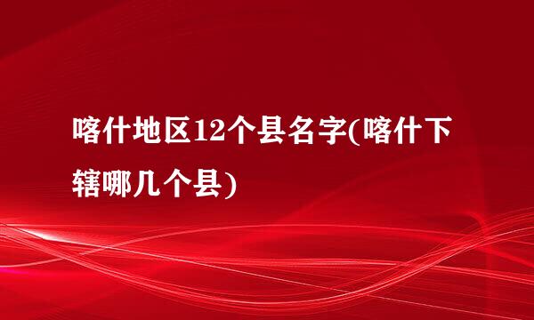 喀什地区12个县名字(喀什下辖哪几个县)