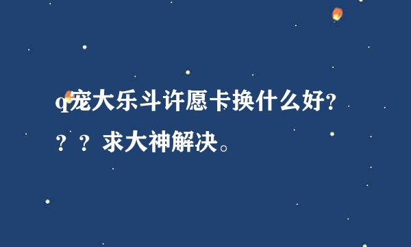 q宠大乐斗许愿卡换什么好？？？求大神解决。