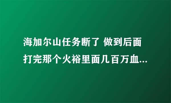 海加尔山任务断了 做到后面打完那个火裕里面几百万血的BOSS之后就没的接了