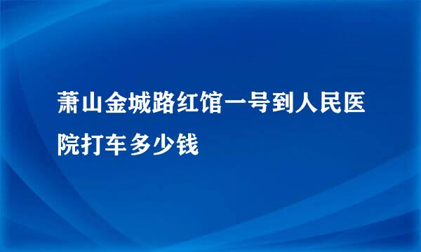 萧山金城路红馆一号到人民医院打车多少钱