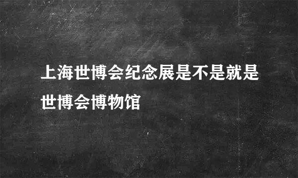 上海世博会纪念展是不是就是世博会博物馆