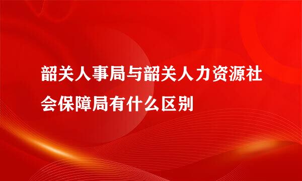 韶关人事局与韶关人力资源社会保障局有什么区别