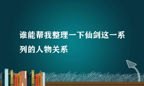 谁能帮我整理一下仙剑这一系列的人物关系