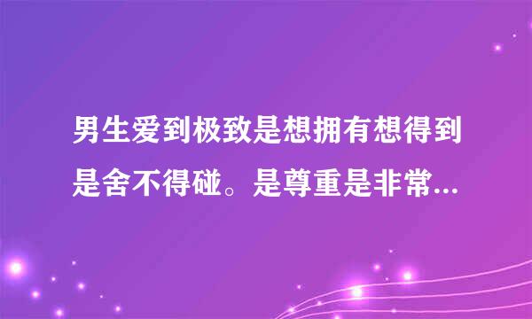 男生爱到极致是想拥有想得到是舍不得碰。是尊重是非常喜欢,只想对你好,希望你好 对么？