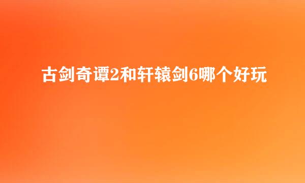 古剑奇谭2和轩辕剑6哪个好玩