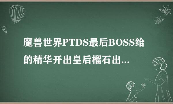 魔兽世界PTDS最后BOSS给的精华开出皇后榴石出的概率大吗？85紫宝石的价...