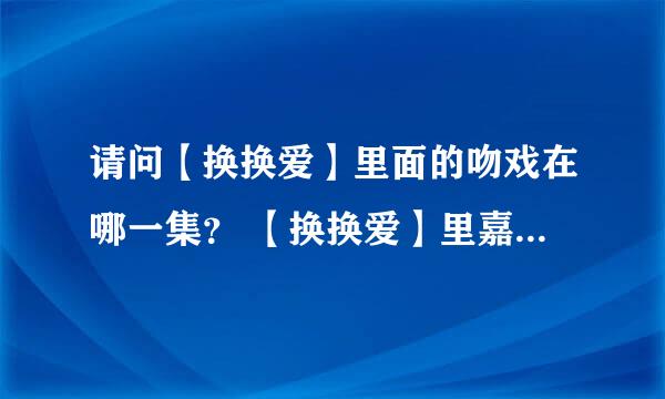 请问【换换爱】里面的吻戏在哪一集？ 【换换爱】里嘉蒂和霍达、霍彦暧昧的集数分别在哪一集？