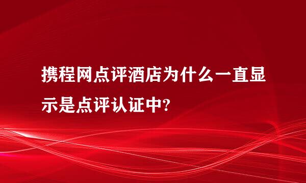 携程网点评酒店为什么一直显示是点评认证中?