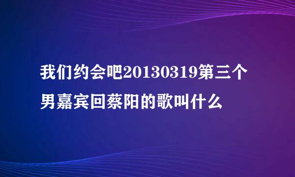 我们约会吧20130319第三个男嘉宾回蔡阳的歌叫什么