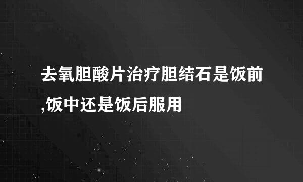 去氧胆酸片治疗胆结石是饭前,饭中还是饭后服用