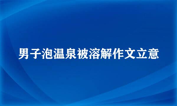 男子泡温泉被溶解作文立意