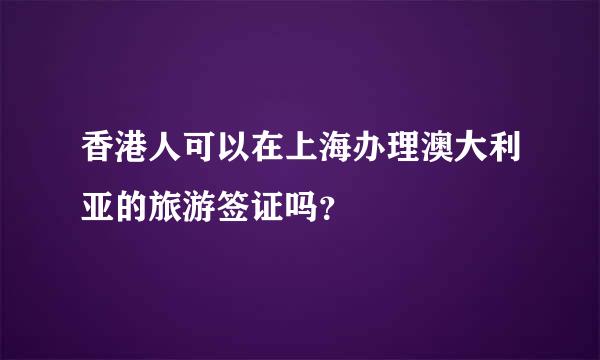 香港人可以在上海办理澳大利亚的旅游签证吗？