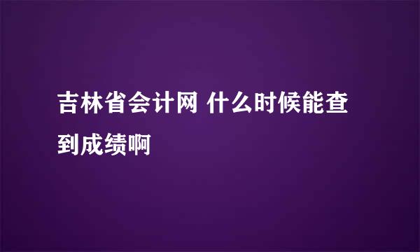 吉林省会计网 什么时候能查到成绩啊