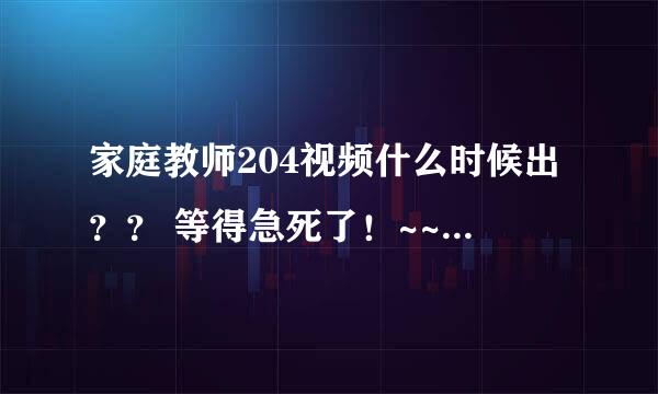 家庭教师204视频什么时候出？？ 等得急死了！~~~~~~