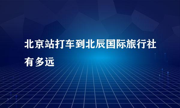 北京站打车到北辰国际旅行社有多远