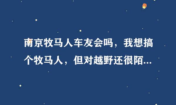 南京牧马人车友会吗，我想搞个牧马人，但对越野还很陌生，寻找组织，另求南京哪里有专业点的改装的地方，