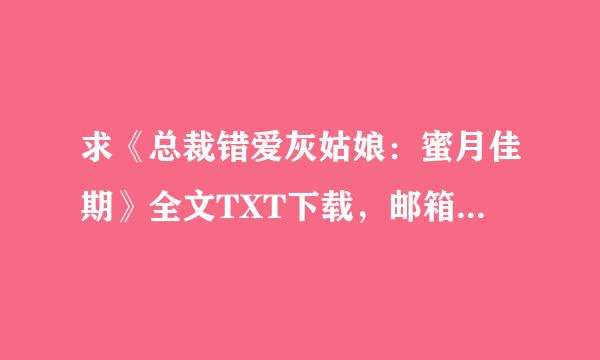 求《总裁错爱灰姑娘：蜜月佳期》全文TXT下载，邮箱是631445646@QQ.COM 先谢勒