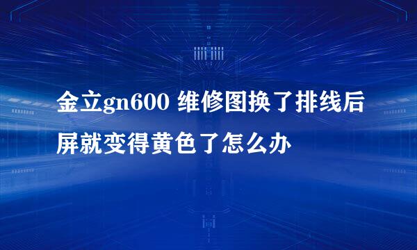 金立gn600 维修图换了排线后屏就变得黄色了怎么办