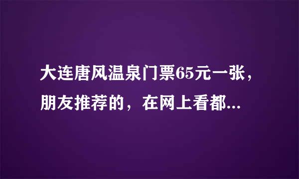 大连唐风温泉门票65元一张，朋友推荐的，在网上看都118元一张，这个靠谱吗？